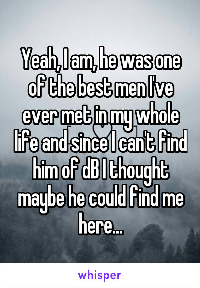 Yeah, I am, he was one of the best men I've ever met in my whole life and since I can't find him of dB I thought maybe he could find me here...