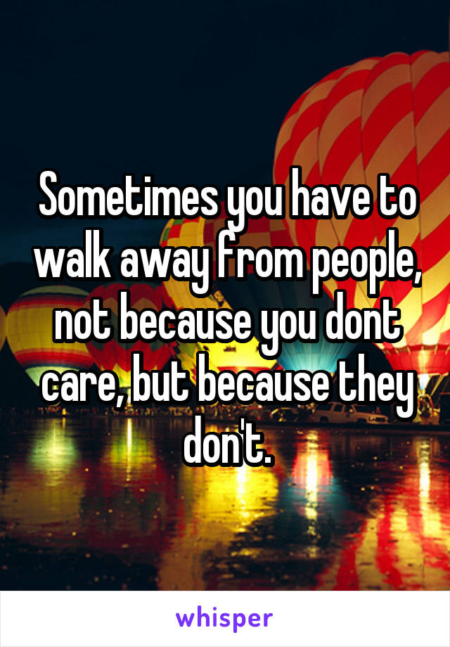 Sometimes you have to walk away from people, not because you dont care, but because they don't.