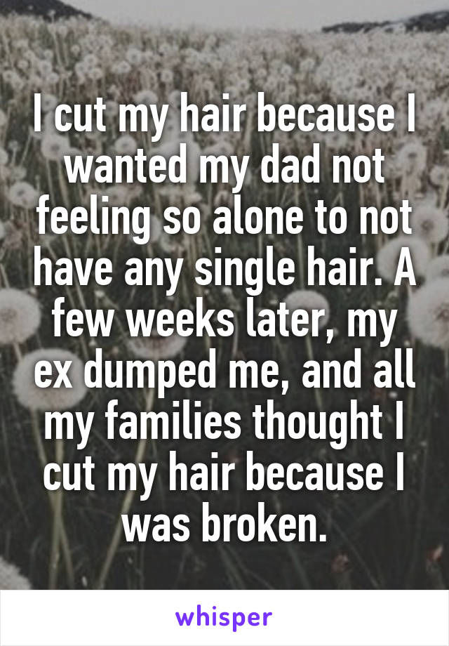 I cut my hair because I wanted my dad not feeling so alone to not have any single hair. A few weeks later, my ex dumped me, and all my families thought I cut my hair because I was broken.