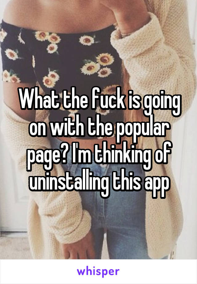 What the fuck is going on with the popular page? I'm thinking of uninstalling this app