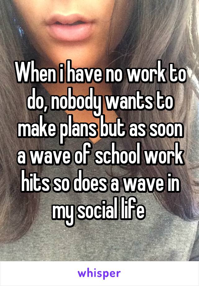 When i have no work to do, nobody wants to make plans but as soon a wave of school work hits so does a wave in my social life 