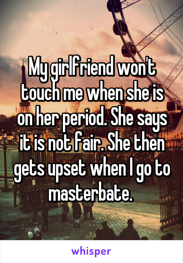 My girlfriend won't touch me when she is on her period. She says it is not fair. She then gets upset when I go to masterbate. 