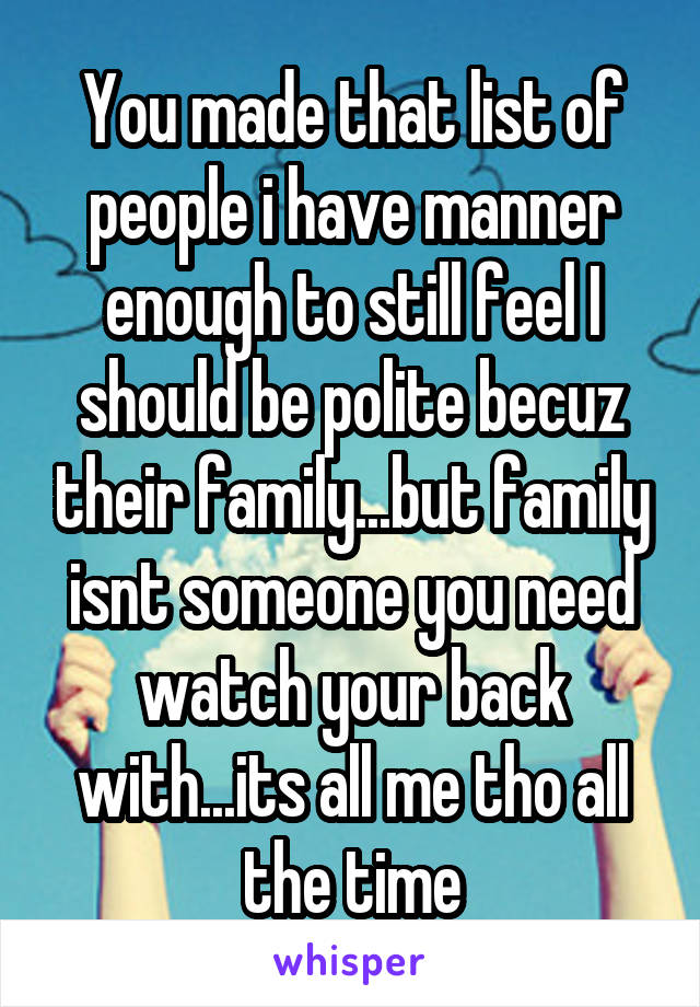 You made that list of people i have manner enough to still feel I should be polite becuz their family...but family isnt someone you need watch your back with...its all me tho all the time