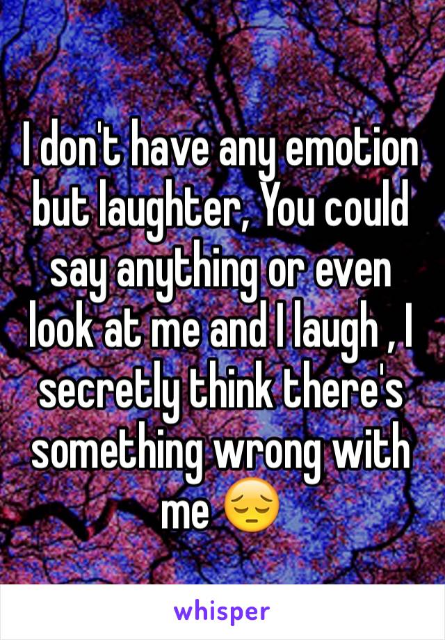 I don't have any emotion but laughter, You could say anything or even look at me and I laugh , I secretly think there's something wrong with me 😔