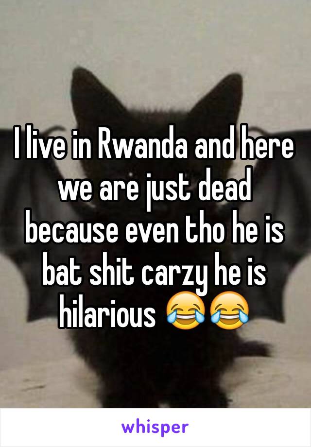 I live in Rwanda and here we are just dead because even tho he is bat shit carzy he is hilarious 😂😂