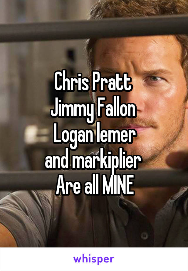 Chris Pratt 
Jimmy Fallon 
Logan lemer
and markiplier 
Are all MINE