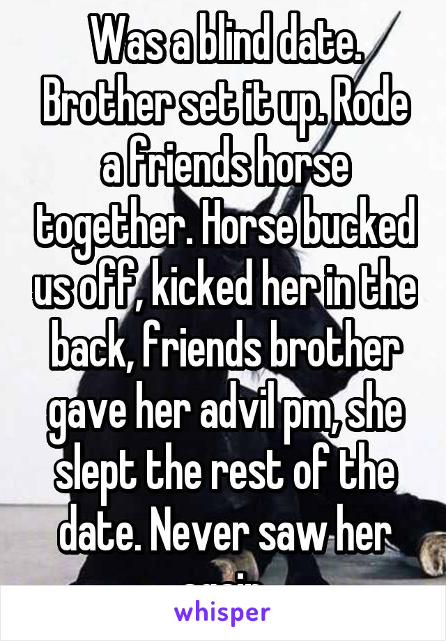 Was a blind date. Brother set it up. Rode a friends horse together. Horse bucked us off, kicked her in the back, friends brother gave her advil pm, she slept the rest of the date. Never saw her again.