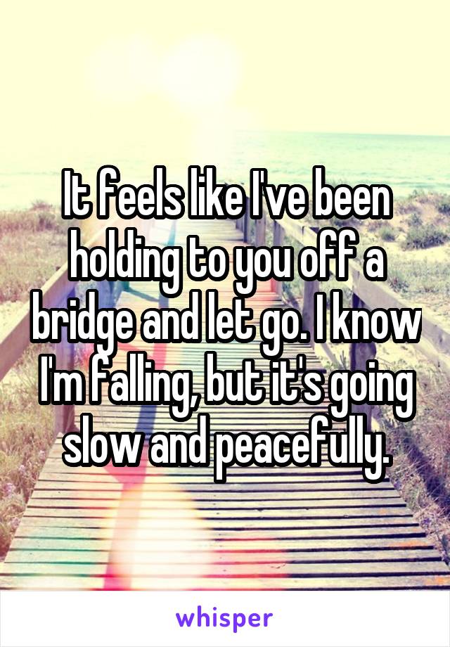 It feels like I've been holding to you off a bridge and let go. I know I'm falling, but it's going slow and peacefully.