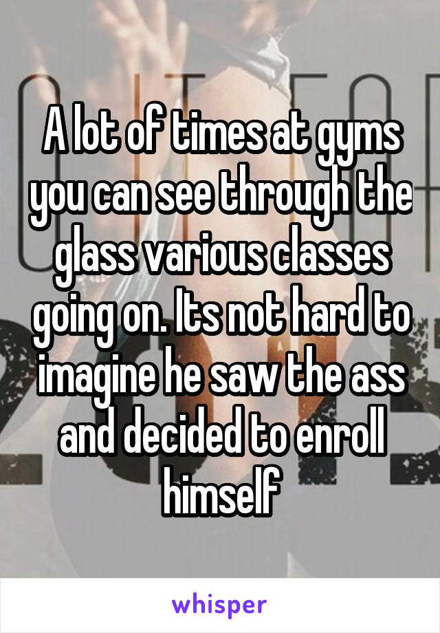 A lot of times at gyms you can see through the glass various classes going on. Its not hard to imagine he saw the ass and decided to enroll himself