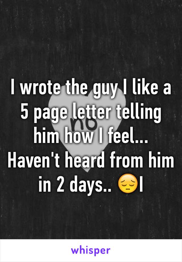 I wrote the guy I like a 5 page letter telling him how I feel... Haven't heard from him in 2 days.. 😔I