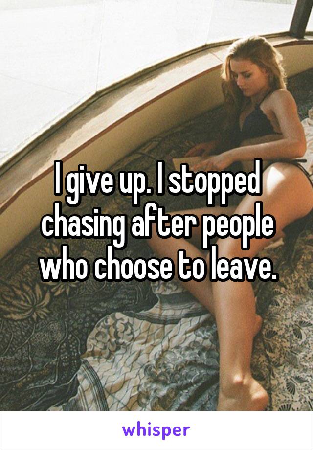 I give up. I stopped chasing after people who choose to leave.