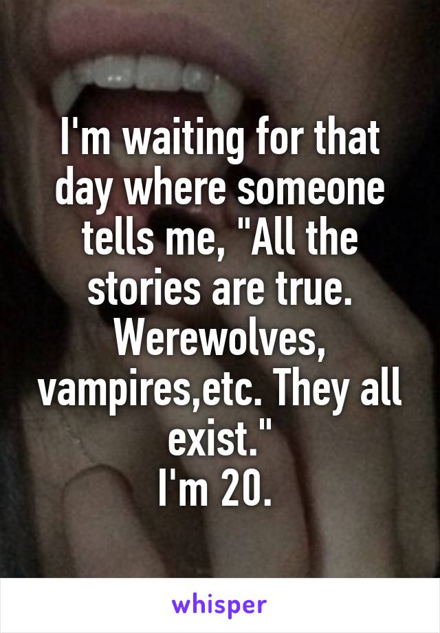 I'm waiting for that day where someone tells me, "All the stories are true. Werewolves, vampires,etc. They all exist."
I'm 20. 