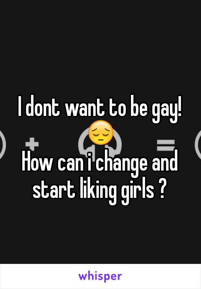 I dont want to be gay! 😔
How can i change and start liking girls ?