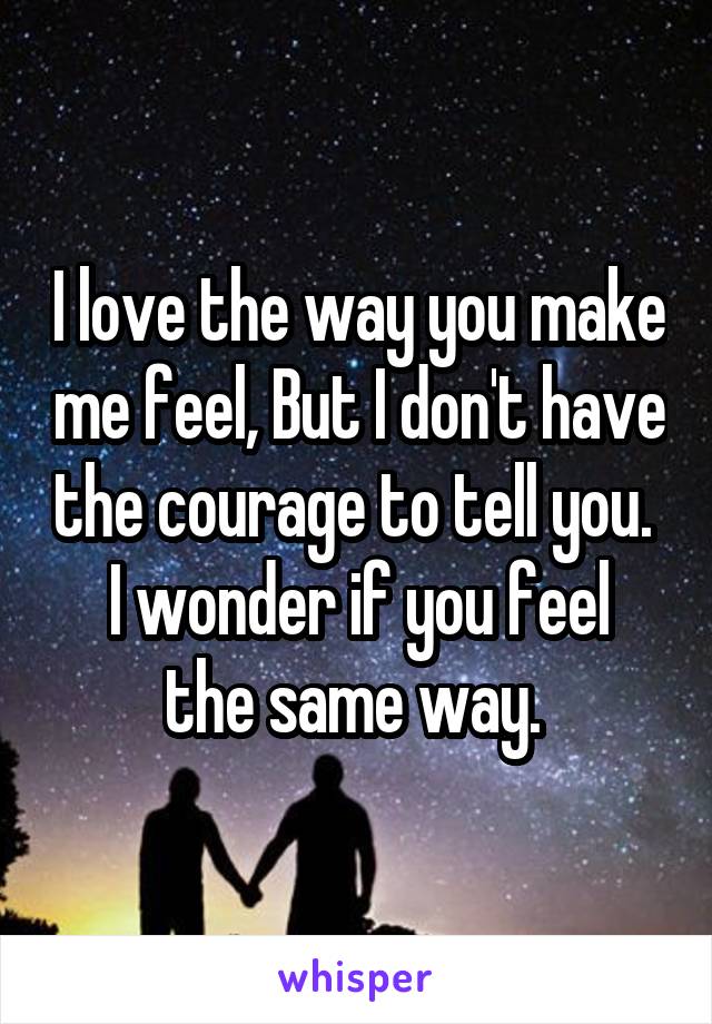 I love the way you make me feel, But I don't have the courage to tell you. 
I wonder if you feel the same way. 