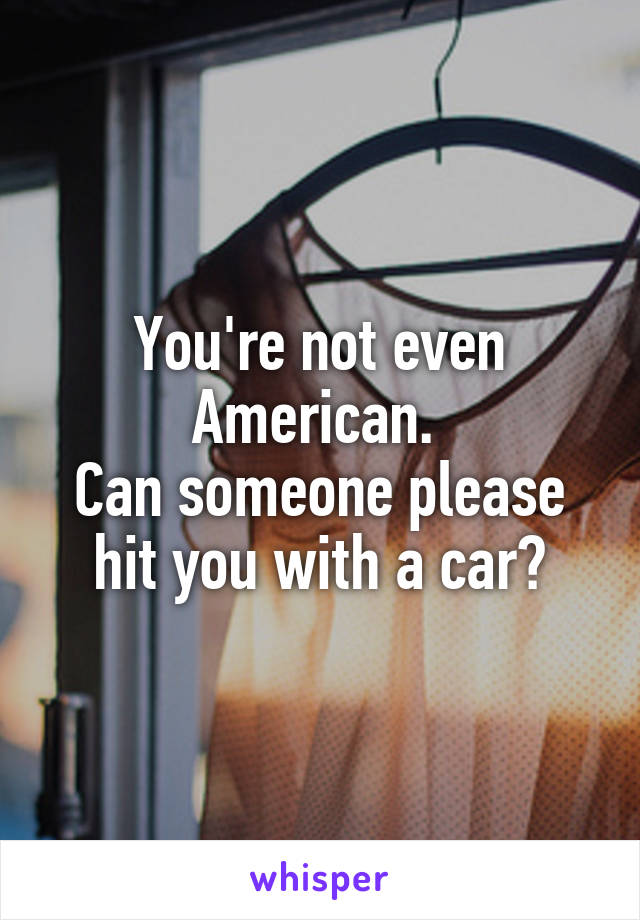 You're not even American. 
Can someone please hit you with a car?