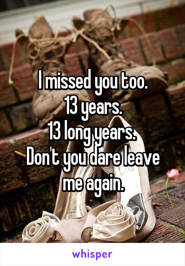 I missed you too.
13 years.
13 long years. 
Don't you dare leave me again.