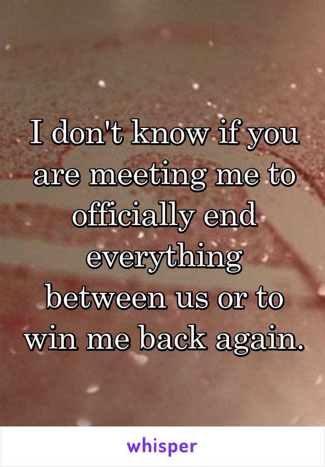 I don't know if you are meeting me to officially end everything between us or to win me back again.