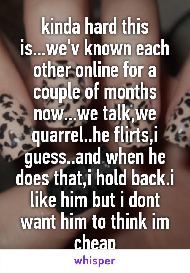 kinda hard this is...we'v known each other online for a couple of months now...we talk,we quarrel..he flirts,i guess..and when he does that,i hold back.i like him but i dont want him to think im cheap