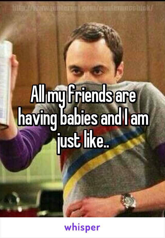 All my friends are having babies and I am just like..