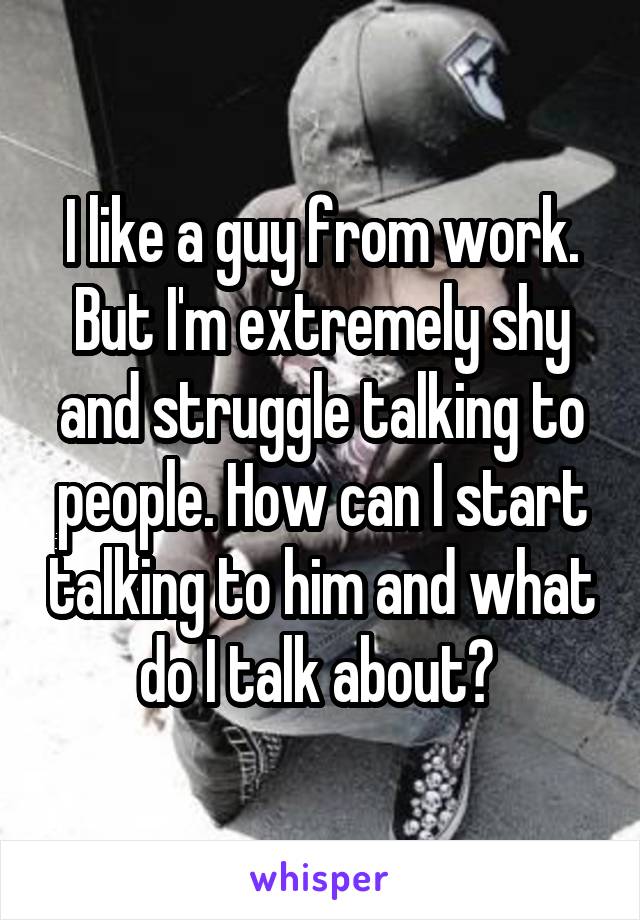 I like a guy from work. But I'm extremely shy and struggle talking to people. How can I start talking to him and what do I talk about? 