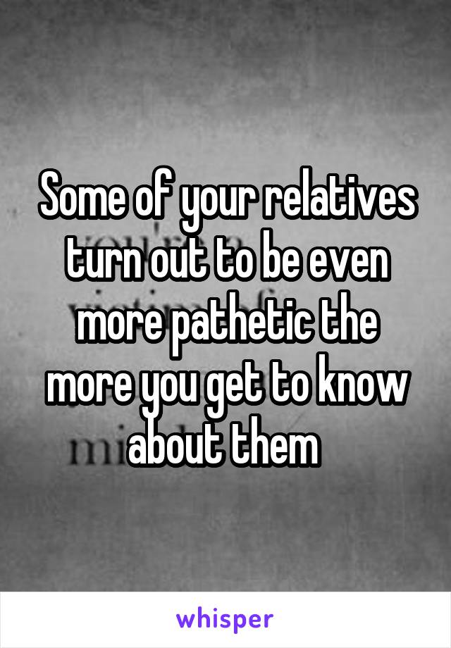 Some of your relatives turn out to be even more pathetic the more you get to know about them 