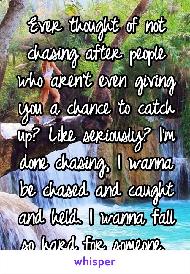 Ever thought of not chasing after people who aren't even giving you a chance to catch up? Like seriously? I'm done chasing, I wanna be chased and caught and held. I wanna fall so hard for someone. 