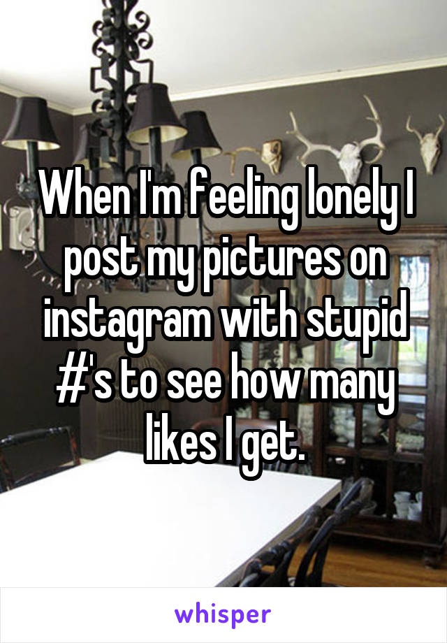 When I'm feeling lonely I post my pictures on instagram with stupid #'s to see how many likes I get.