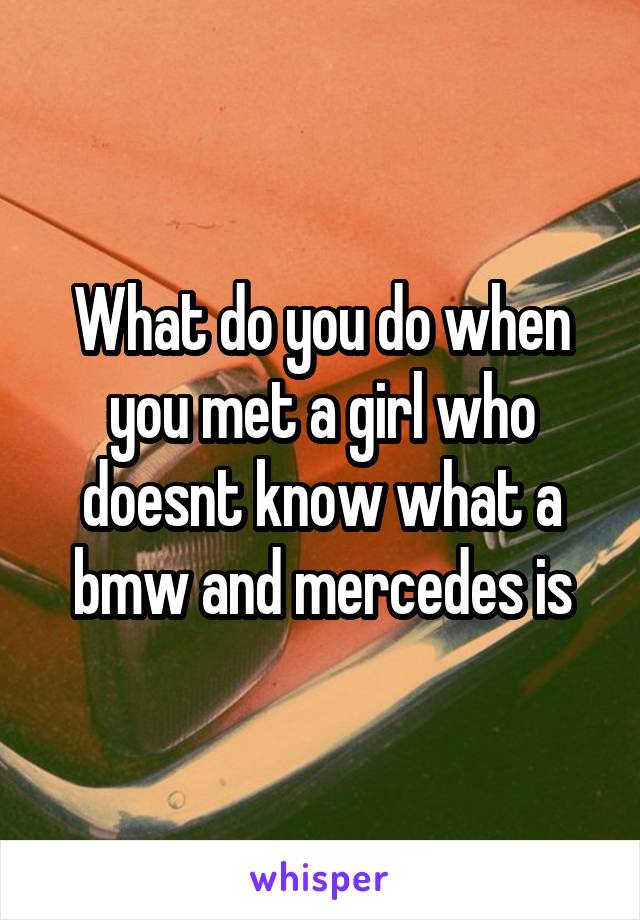 What do you do when you met a girl who doesnt know what a bmw and mercedes is