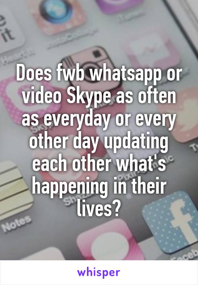 Does fwb whatsapp or video Skype as often as everyday or every other day updating each other what's happening in their lives?