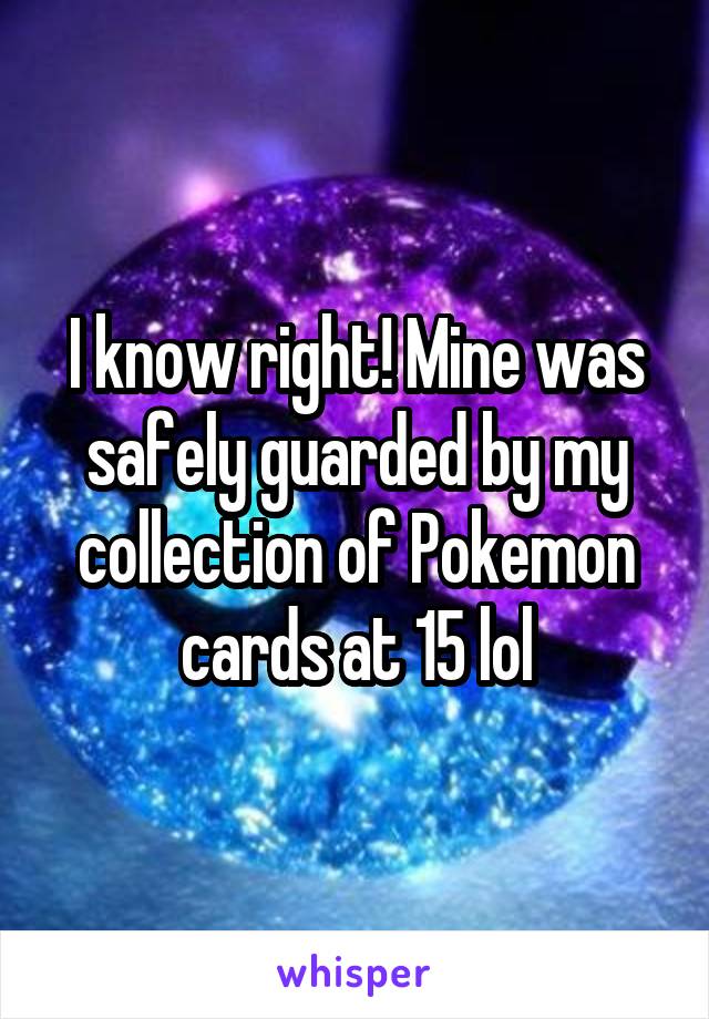 I know right! Mine was safely guarded by my collection of Pokemon cards at 15 lol