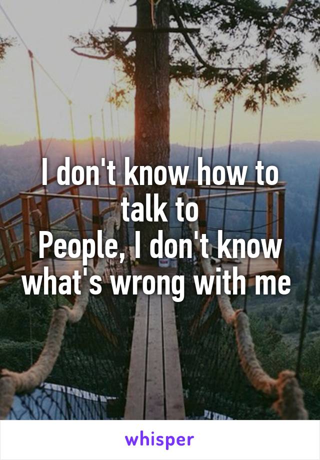 I don't know how to talk to
People, I don't know what's wrong with me 