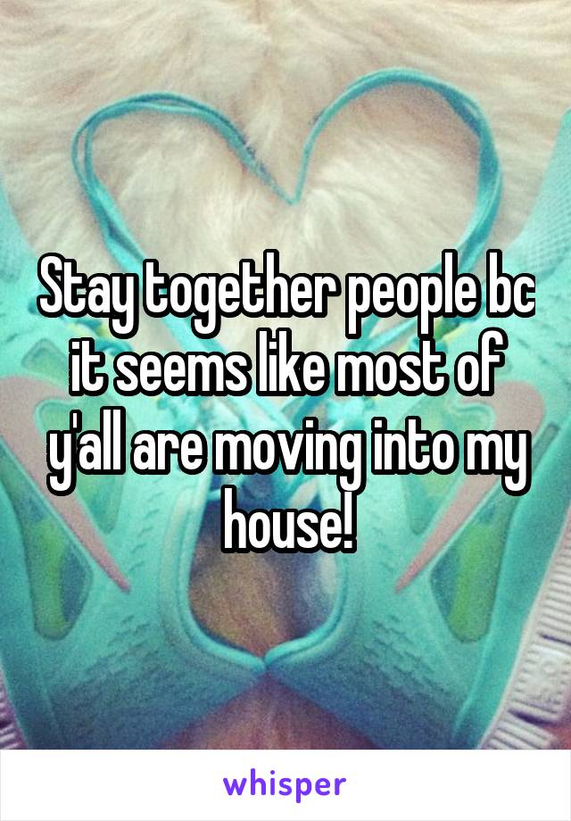 Stay together people bc it seems like most of y'all are moving into my house!