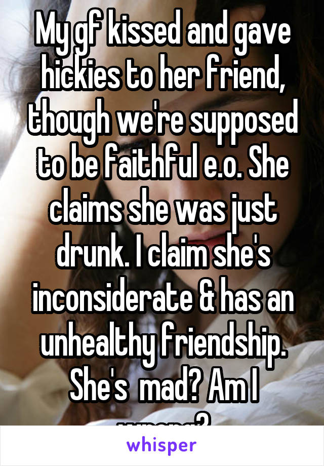 My gf kissed and gave hickies to her friend, though we're supposed to be faithful e.o. She claims she was just drunk. I claim she's inconsiderate & has an unhealthy friendship. She's  mad? Am I wrong?