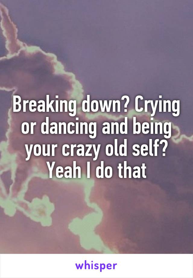 Breaking down? Crying or dancing and being your crazy old self? Yeah I do that