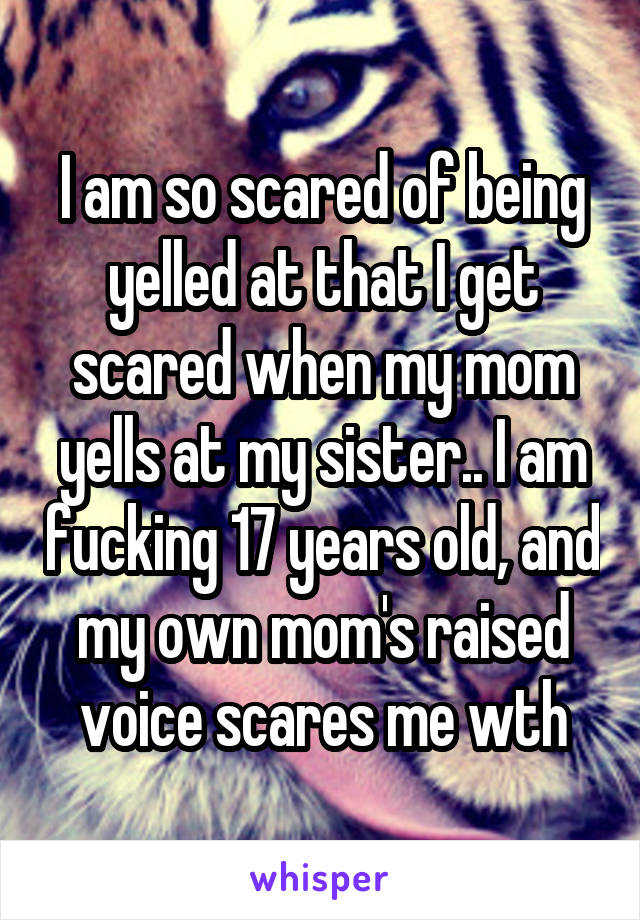 I am so scared of being yelled at that I get scared when my mom yells at my sister.. I am fucking 17 years old, and my own mom's raised voice scares me wth