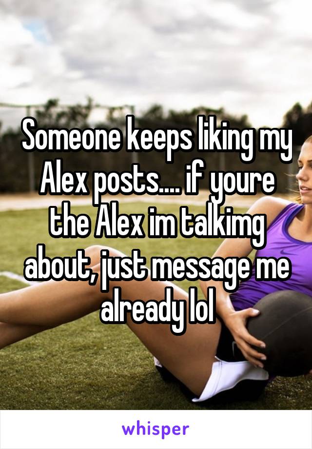 Someone keeps liking my Alex posts.... if youre the Alex im talkimg about, just message me already lol