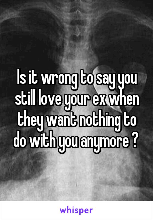 Is it wrong to say you still love your ex when they want nothing to do with you anymore ? 