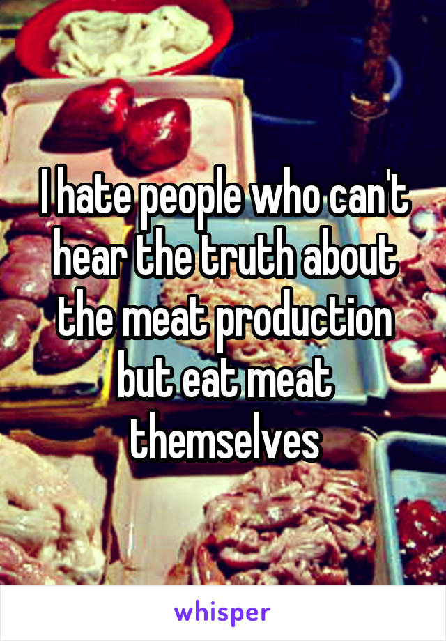 I hate people who can't hear the truth about the meat production but eat meat themselves