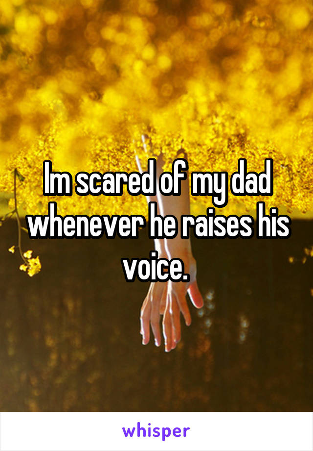 Im scared of my dad whenever he raises his voice. 