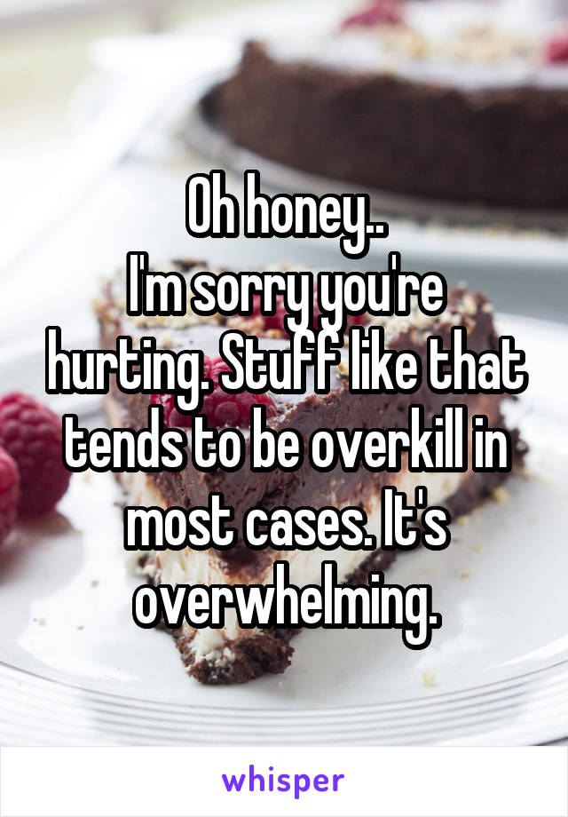 Oh honey..
I'm sorry you're hurting. Stuff like that tends to be overkill in most cases. It's overwhelming.