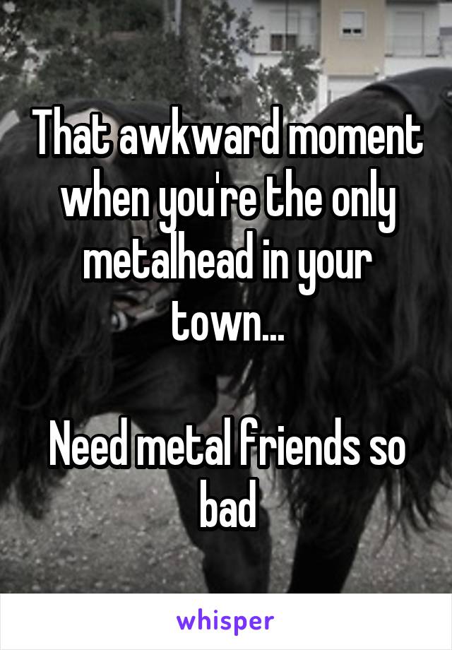 That awkward moment when you're the only metalhead in your town...

Need metal friends so bad