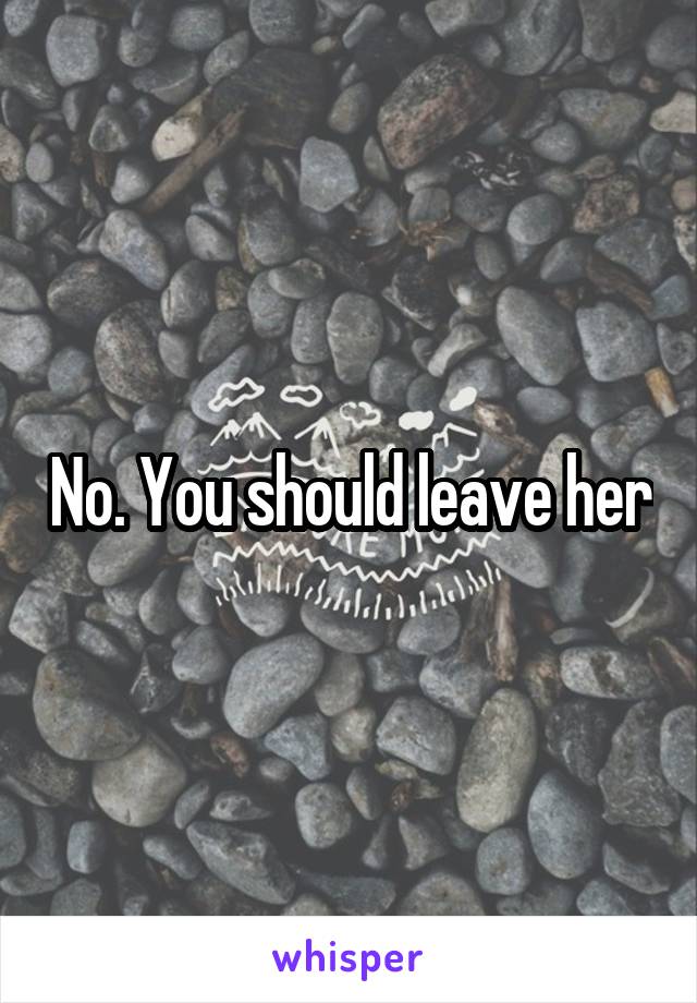 No. You should leave her