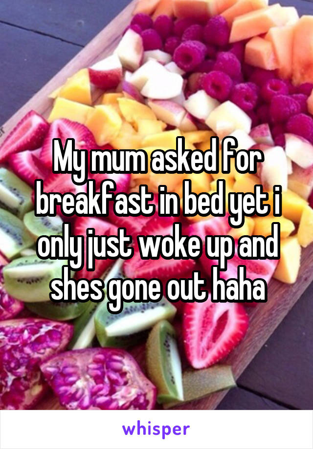 My mum asked for breakfast in bed yet i only just woke up and shes gone out haha