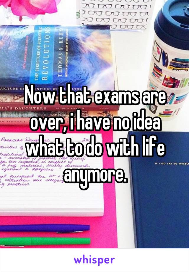 Now that exams are over, i have no idea what to do with life anymore.