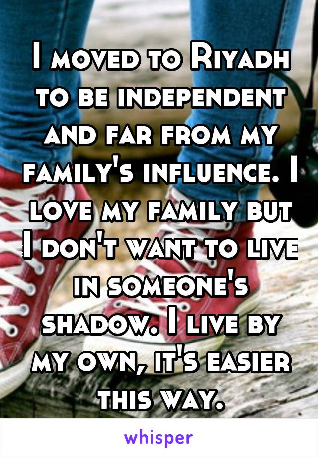 I moved to Riyadh to be independent and far from my family's influence. I love my family but I don't want to live in someone's shadow. I live by my own, it's easier this way.