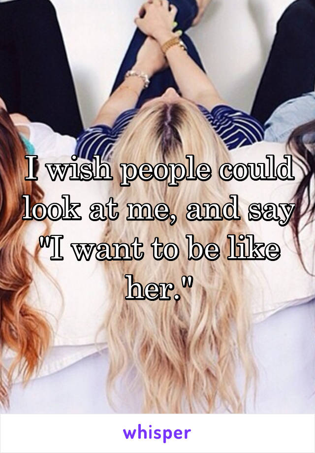 I wish people could look at me, and say "I want to be like her."