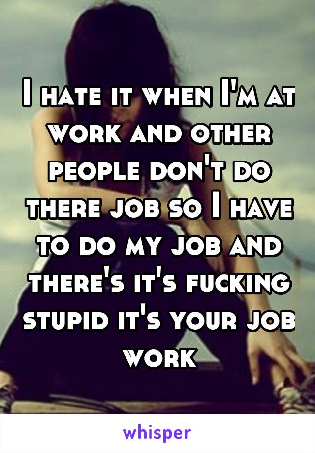 I hate it when I'm at work and other people don't do there job so I have to do my job and there's it's fucking stupid it's your job work