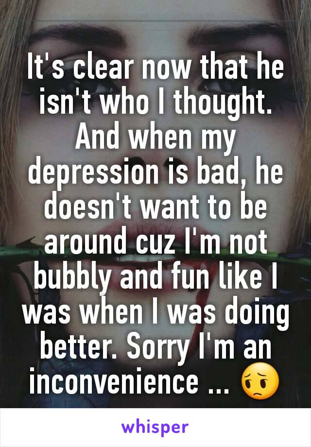 It's clear now that he isn't who I thought. And when my depression is bad, he doesn't want to be around cuz I'm not bubbly and fun like I was when I was doing better. Sorry I'm an inconvenience ... 😔