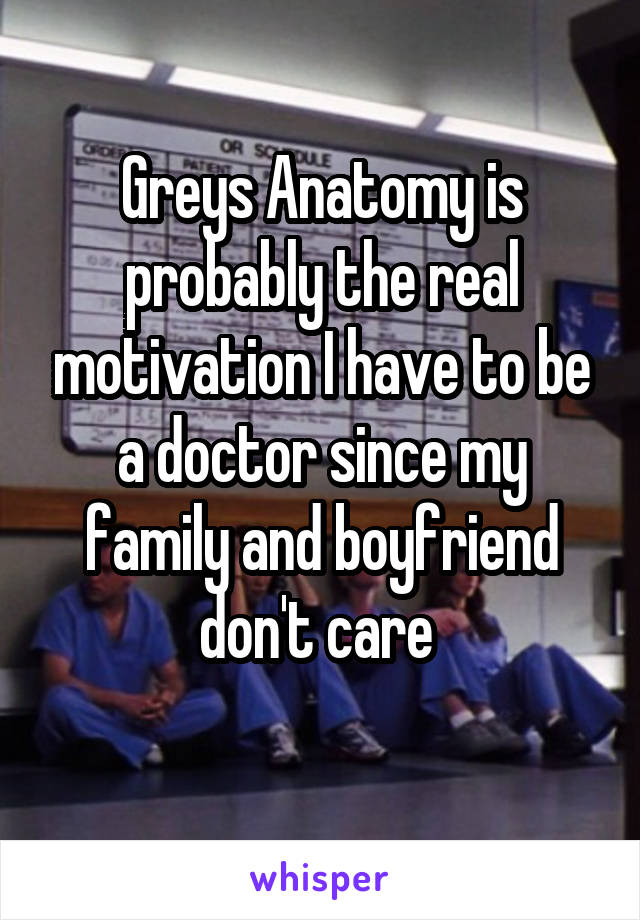 Greys Anatomy is probably the real motivation I have to be a doctor since my family and boyfriend don't care 
