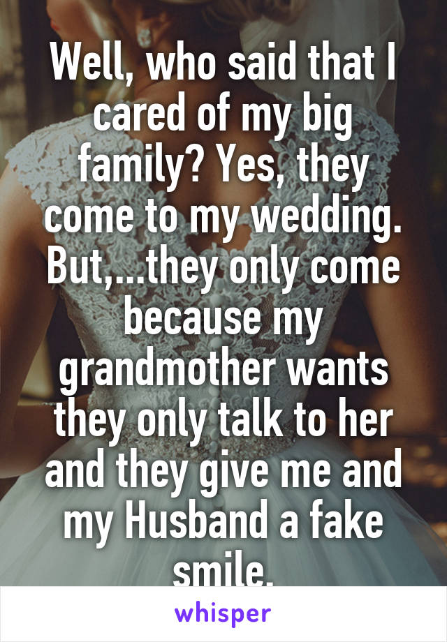 Well, who said that I cared of my big family? Yes, they come to my wedding. But,...they only come because my grandmother wants they only talk to her and they give me and my Husband a fake smile.